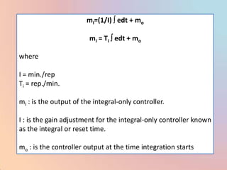 mI=(1/I) edt + mo

                        mI = Ti edt + mo

where

I = min./rep
Ti = rep./min.

mI : is the output of the integral-only controller.

I : is the gain adjustment for the integral-only controller known
as the integral or reset time.

mo : is the controller output at the time integration starts
 