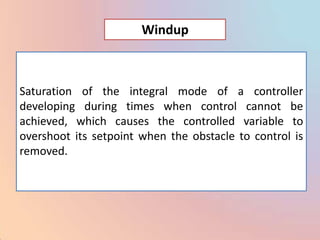 Windup



Saturation of the integral mode of a controller
developing during times when control cannot be
achieved, which causes the controlled variable to
overshoot its setpoint when the obstacle to control is
removed.
 