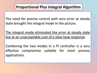 Proportional Plus Integral Algorithm

The need for precise control with zero error at steady
state brought the integral mode in the picture.

The integral mode eliminated the error at steady state
but at an unacceptable cost of a slow loop response.

Combining the two modes in a PI controller is a very
effective compromise suitable for most process
applications.
 