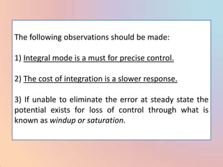 The following observations should be made:

1) Integral mode is a must for precise control.

2) The cost of integration is a slower response.

3) If unable to eliminate the error at steady state the
potential exists for loss of control through what is
known as windup or saturation.
 