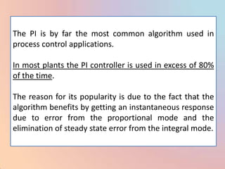 The PI is by far the most common algorithm used in
process control applications.

In most plants the PI controller is used in excess of 80%
of the time.

The reason for its popularity is due to the fact that the
algorithm benefits by getting an instantaneous response
due to error from the proportional mode and the
elimination of steady state error from the integral mode.
 