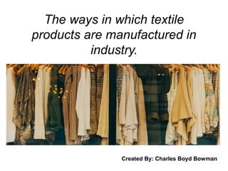 The ways in which textile
products are manufactured in
industry.
Created By: Charles Boyd Bowman
 