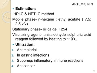  Estimation:
HPLC & HPTLC method
Mobile phase- n-hexane : ethyl acetate ( 7.5:
2.5 v/v)
Stationary phase- silica gel F254
Visulazing agent- anisaldehyde sulphuric acid
reagent followed by heating to 110˚C.
 Utilization:
1. Antimalarial
2. In gastric infections
3. Suppress inflamatory immune reactions
4. Anticancer
10
ARTEMISININ
 