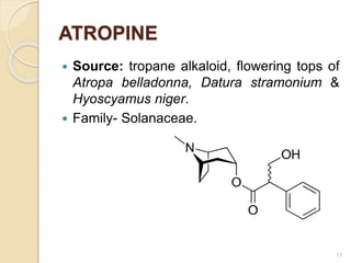 ATROPINE
 Source: tropane alkaloid, flowering tops of
Atropa belladonna, Datura stramonium &
Hyoscyamus niger.
 Family- Solanaceae.
17
 