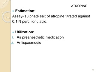  Estimation:
Assay- sulphate salt of atropine titrated against
0.1 N perchloric acid.
 Utilization:
1. As preanesthetic medication
2. Antispasmodic
19
ATROPINE
 