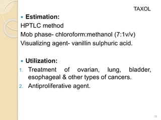  Estimation:
HPTLC method
Mob phase- chloroform:methanol (7:1v/v)
Visualizing agent- vanillin sulphuric acid.
 Utilization:
1. Treatment of ovarian, lung, bladder,
esophageal & other types of cancers.
2. Antiproliferative agent.
28
TAXOL
 