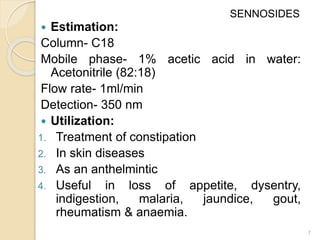  Estimation:
Column- C18
Mobile phase- 1% acetic acid in water:
Acetonitrile (82:18)
Flow rate- 1ml/min
Detection- 350 nm
 Utilization:
1. Treatment of constipation
2. In skin diseases
3. As an anthelmintic
4. Useful in loss of appetite, dysentry,
indigestion, malaria, jaundice, gout,
rheumatism & anaemia.
7
SENNOSIDES
 