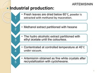  Industrial production:
9
1
• Fresh leaves are dried below 60˚C, powder is
extracted with methanol by maceration.
2
• Methanol extract partitioned with hexane
3
• The hydro alcoholic extract partitioned with
ethyl acetate until the colourless.
4
• Contentrated at controlled temperature at 40˚C
under vacuum.
5
• Artemisinin obtained as fine white crystals after
recrystallization with cyclohexane.
ARTEMISININ
 