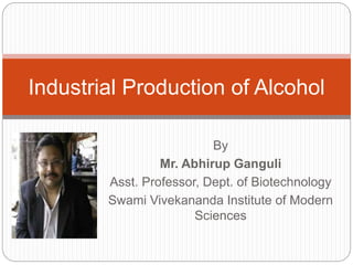 By
Mr. Abhirup Ganguli
Asst. Professor, Dept. of Biotechnology
Swami Vivekananda Institute of Modern
Sciences
Industrial Production of Alcohol
 