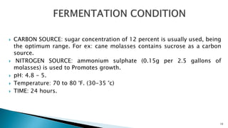  CARBON SOURCE: sugar concentration of 12 percent is usually used, being
the optimum range. For ex: cane molasses contains sucrose as a carbon
source.
 NITROGEN SOURCE: ammonium sulphate (0.15g per 2.5 gallons of
molasses) is used to Promotes growth.
 pH: 4.8 - 5.
 Temperature: 70 to 80 °F. (30-35 °c)
 TIME: 24 hours.
10
 