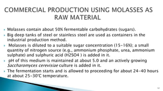  Molasses contain about 50% fermentable carbohydrates (sugars).
 Big deep tanks of steel or stainless steel are used as containers in the
industrial production method.
 Molasses is diluted to a suitable sugar concentration (15-16%); a small
quantity of nitrogen source (e.g., ammonium phosphate, urea, ammonium
sulphate) and sulphuric acid (H2SO4 ) is added in it.
 pH of this medium is maintained at about 5.0 and an actively growing
Saccharomyces cerevisiae culture is added in it.
 The fermentation starts and is allowed to proceeding for about 24-40 hours
at about 25-30°C temperature.
12
 