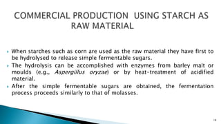  When starches such as corn are used as the raw material they have first to
be hydrolysed to release simple fermentable sugars.
 The hydrolysis can be accomplished with enzymes from barley malt or
moulds (e.g., Aspergillus oryzae) or by heat-treatment of acidified
material.
 After the simple fermentable sugars are obtained, the fermentation
process proceeds similarly to that of molasses.
18
 