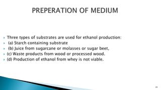  Three types of substrates are used for ethanol production:
 (a) Starch containing substrate
 (b) Juice from sugarcane or molasses or sugar beet,
 (c) Waste products from wood or processed wood.
 (d) Production of ethanol from whey is not viable.
20
 
