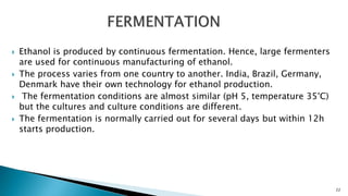 Ethanol is produced by continuous fermentation. Hence, large fermenters
are used for continuous manufacturing of ethanol.
 The process varies from one country to another. India, Brazil, Germany,
Denmark have their own technology for ethanol production.
 The fermentation conditions are almost similar (pH 5, temperature 35°C)
but the cultures and culture conditions are different.
 The fermentation is normally carried out for several days but within 12h
starts production.
22
 