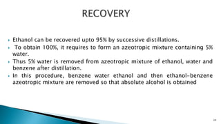  Ethanol can be recovered upto 95% by successive distillations.
 To obtain 100%, it requires to form an azeotropic mixture containing 5%
water.
 Thus 5% water is removed from azeotropic mixture of ethanol, water and
benzene after distillation.
 In this procedure, benzene water ethanol and then ethanol-benzene
azeotropic mixture are removed so that absolute alcohol is obtained
24
 