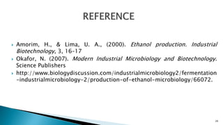  Amorim, H., & Lima, U. A., (2000). Ethanol production. Industrial
Biotechnology, 3, 16–17
 Okafor, N. (2007). Modern Industrial Microbiology and Biotechnology.
Science Publishers
 http://www.biologydiscussion.com/industrialmicrobiology2/fermentation
-industrialmicrobiology-2/production-of-ethanol-microbiology/66072.
26
 
