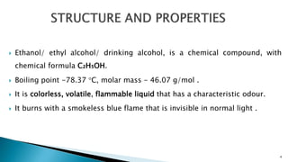  Ethanol/ ethyl alcohol/ drinking alcohol, is a chemical compound, with
chemical formula C₂H₅OH.
 Boiling point -78.37 °C, molar mass - 46.07 g/mol .
 It is colorless, volatile, flammable liquid that has a characteristic odour.
 It burns with a smokeless blue flame that is invisible in normal light .
4
 