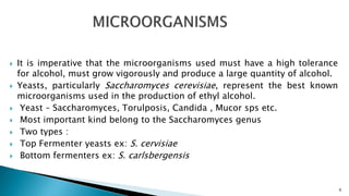  It is imperative that the microorganisms used must have a high tolerance
for alcohol, must grow vigorously and produce a large quantity of alcohol.
 Yeasts, particularly Saccharomyces cerevisiae, represent the best known
microorganisms used in the production of ethyl alcohol.
 Yeast – Saccharomyces, Torulposis, Candida , Mucor sps etc.
 Most important kind belong to the Saccharomyces genus
 Two types :
 Top Fermenter yeasts ex: S. cervisiae
 Bottom fermenters ex: S. carlsbergensis
6
 
