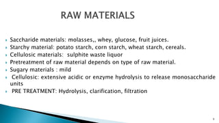  Saccharide materials: molasses,, whey, glucose, fruit juices.
 Starchy material: potato starch, corn starch, wheat starch, cereals.
 Cellulosic materials: sulphite waste liquor
 Pretreatment of raw material depends on type of raw material.
 Sugary materials : mild
 Cellulosic: extensive acidic or enzyme hydrolysis to release monosaccharide
units
 PRE TREATMENT: Hydrolysis, clarification, filtration
9
 