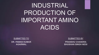 INDUSTRIAL
PRODUCTION OF
IMPORTANT AMINO
ACIDS
SUBMITTED TO
DR. PAWAN KUMAR
AGARWAL
SUBMITTED BY
PRANSHU CHANDRA
BHUSHAN SINGH NEGI
 