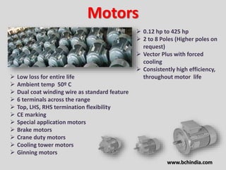 Motors
 0.12 hp to 425 hp
 2 to 8 Poles (Higher poles on
request)
 Vector Plus with forced
cooling
 Consistently high efficiency,
throughout motor life Low loss for entire life
 Ambient temp 50º C
 Dual coat winding wire as standard feature
 6 terminals across the range
 Top, LHS, RHS termination flexibility
 CE marking
 Special application motors
 Brake motors
 Crane duty motors
 Cooling tower motors
 Ginning motors
www.bchindia.com
 