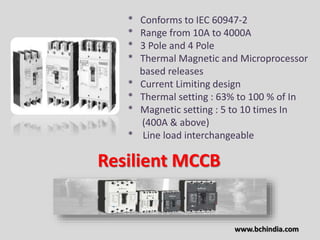 * Conforms to IEC 60947-2
* Range from 10A to 4000A
* 3 Pole and 4 Pole
* Thermal Magnetic and Microprocessor
based releases
* Current Limiting design
* Thermal setting : 63% to 100 % of In
* Magnetic setting : 5 to 10 times In
(400A & above)
* Line load interchangeable
Resilient MCCB
www.bchindia.com
 