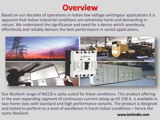 Overview
Based on our decades of operations in Indian low voltage switchgear applications it is
apparent that Indian industrial conditions are extremely harsh and demanding in
nature. We understand the significance and need for a device which seamlessly,
effortlessly and reliably delivers the best performance in varied applications.
Our Resilient range of MCCB is aptly suited for these conditions. This product offering
in the ever expanding segment of continuous current rating up till 250 A, is available in
two frame sizes with standard and high performance variants. The product is designed
and tested to perform to a level of excellence in harsh Indian conditions – hence the
name Resilient. www.bchindia.com
 