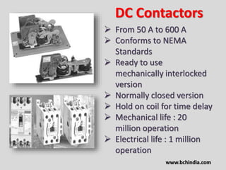 DC Contactors
 From 50 A to 600 A
 Conforms to NEMA
Standards
 Ready to use
mechanically interlocked
version
 Normally closed version
 Hold on coil for time delay
 Mechanical life : 20
million operation
 Electrical life : 1 million
operation
www.bchindia.com
 