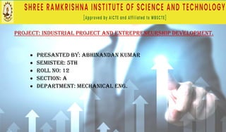 PROJECT: INDUSTRIAL PROJECT AND ENTREPRENEURSHIP DEVELOPMENT.
• PRESANTED BY: ABHINANDAN KUMAR
• SEMISTER: 5th
• ROLL NO: 12
• SECTION: A
• DEPARTMENT: MECHANICAL ENG.
 