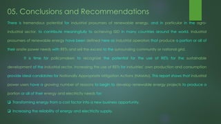 05. Conclusions and Recommendations
There is tremendous potential for industrial prosumers of renewable energy, and in particular in the agro-
industrial sector, to contribute meaningfully to achieving ISID in many countries around the world. Industrial
prosumers of renewable energy have been defined here as industrial operators that produce a portion or all of
their onsite power needs with RETs and sell the excess to the surrounding community or national grid.
It is time for policymakers to recognize the potential for the use of RETs for the sustainable
development of the industrial sector. Increasing the use of RETs for industries’ own production and consumption
provide ideal candidates for Nationally Appropriate Mitigation Actions (NAMAs). This report shows that industrial
power users have a growing number of reasons to begin to develop renewable energy projects to produce a
portion or all of their energy and electricity needs for:
 Transforming energy from a cost factor into a new business opportunity.
 Increasing the reliability of energy and electricity supply.
 