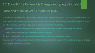 1.2. Potential for Renewable Energy among Agro-industrial
Small and Medium Sized Enterprises (SME’s)
Industry—and agro-industrial SMEs in particular—can thus help accelerate access to sustainable energy at a
larger scale and in areas currently underserved by existing energy infrastructure. Access to sustainable energy
provides numerous economic, social, and environmental benefits: for example,
 Lighting has been shown to significantly improve productivity and facilitate education in rural areas;
 Cooling applications are critical for health and food storage;
 Heating and cooking with sustainable energy reduces reliance of sustainable energy,
Businesses can thus take a leadership role in furthering sustainable development and addressing local and global
social and environmental challenges.
 