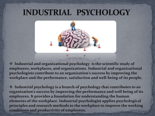  Industrial and organizational psychology is the scientific study of
employees, workplaces, and organizations. Industrial and organizational
psychologists contribute to an organization's success by improving the
workplace and the performance, satisfaction and well-being of its people.

 Industrial psychology is a branch of psychology that contributes to an
organization's success by improving the performance and well being of its
employees. It provides a foundation for understanding the human
elements of the workplace. Industrial psychologist applies psychological
principles and research methods to the workplace to improve the working
conditions and productivity of employees.
 