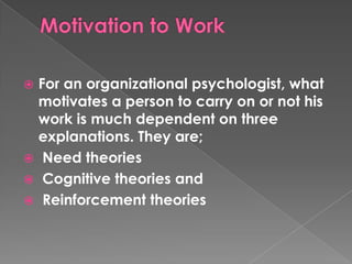 For an organizational psychologist, what
motivates a person to carry on or not his
work is much dependent on three
explanations. They are;
 Need theories
 Cognitive theories and
 Reinforcement theories


 