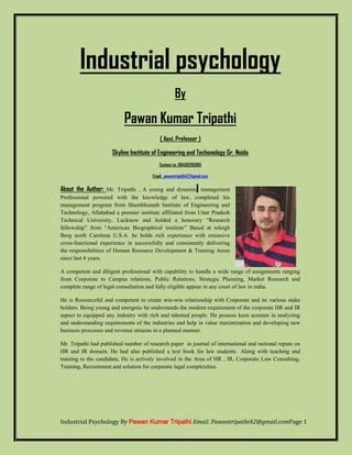 Industrial psychology 
By 
Pawan Kumar Tripathi 
{ Asst. Professor } 
Skyline Institute of Engineering and Techonology Gr. Noida 
Contact no. 09456295085 
Email. pawantripathi42@gmail.com 
About the Author: Mr. Tripathi , A young and dynamic management 
Professional powered with the knowledge of law, completed his 
management program from Shambhunath Institute of Engineering and 
Technology, Allahabad a premier institute affiliated from Uttar Pradesh 
Technical University, Lucknow and holded a honorary ―Research 
fellowship‖ from ―American Biographical institute‖ Based at releigh 
Berg north Carolena U.S.A. he holds rich experience with extensive 
cross-functional experience in successfully and consistently delivering 
the responsibilities of Human Resource Development & Training Areas 
since last 4 years. 
A competent and diligent professional with capability to handle a wide range of assignments ranging 
from Corporate to Campus relations, Public Relations, Strategic Planning, Market Research and 
complete range of legal consultation and fully eligible appear in any court of law in india. 
He is Resourceful and competent to create win-win relationship with Corporate and its various stake 
holders. Being young and energetic he understands the modern requirement of the corporate HR and IR 
aspect to equipped any industry with rich and talented people. He possess keen acumen in analyzing 
and understanding requirements of the industries and help in value maximization and developing new 
business processes and revenue streams in a planned manner. 
Mr. Tripathi had published number of research paper in journal of international and national repute on 
HR and IR domain. He had also published a text book for law students. Along with teaching and 
training to the candidate, He is actively involved in the Area of HR , IR, Corporate Law Consulting, 
Training, Recruitment and solution for corporate legal complexities. 
Industrial Psychology By Pawan Kumar Tripathi Email. Pawantripathi42@gmail.comPage 1 
 