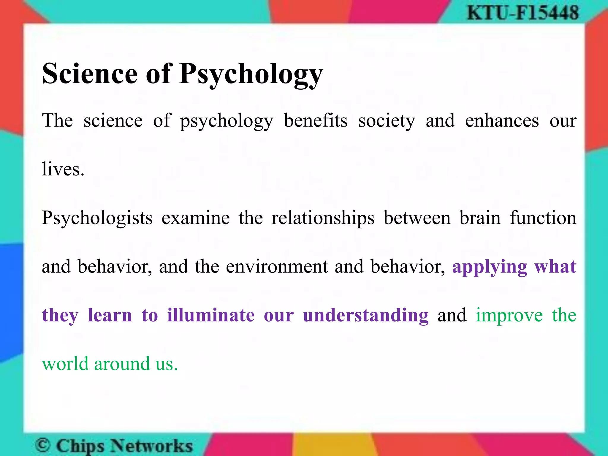 Science of Psychology
The science of psychology benefits society and enhances our
lives.
Psychologists examine the relationships between brain function
and behavior, and the environment and behavior, applying what
they learn to illuminate our understanding and improve the
world around us.
 