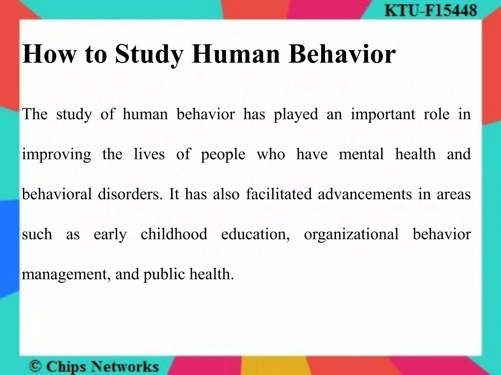 How to Study Human Behavior
The study of human behavior has played an important role in
improving the lives of people who have mental health and
behavioral disorders. It has also facilitated advancements in areas
such as early childhood education, organizational behavior
management, and public health.
 