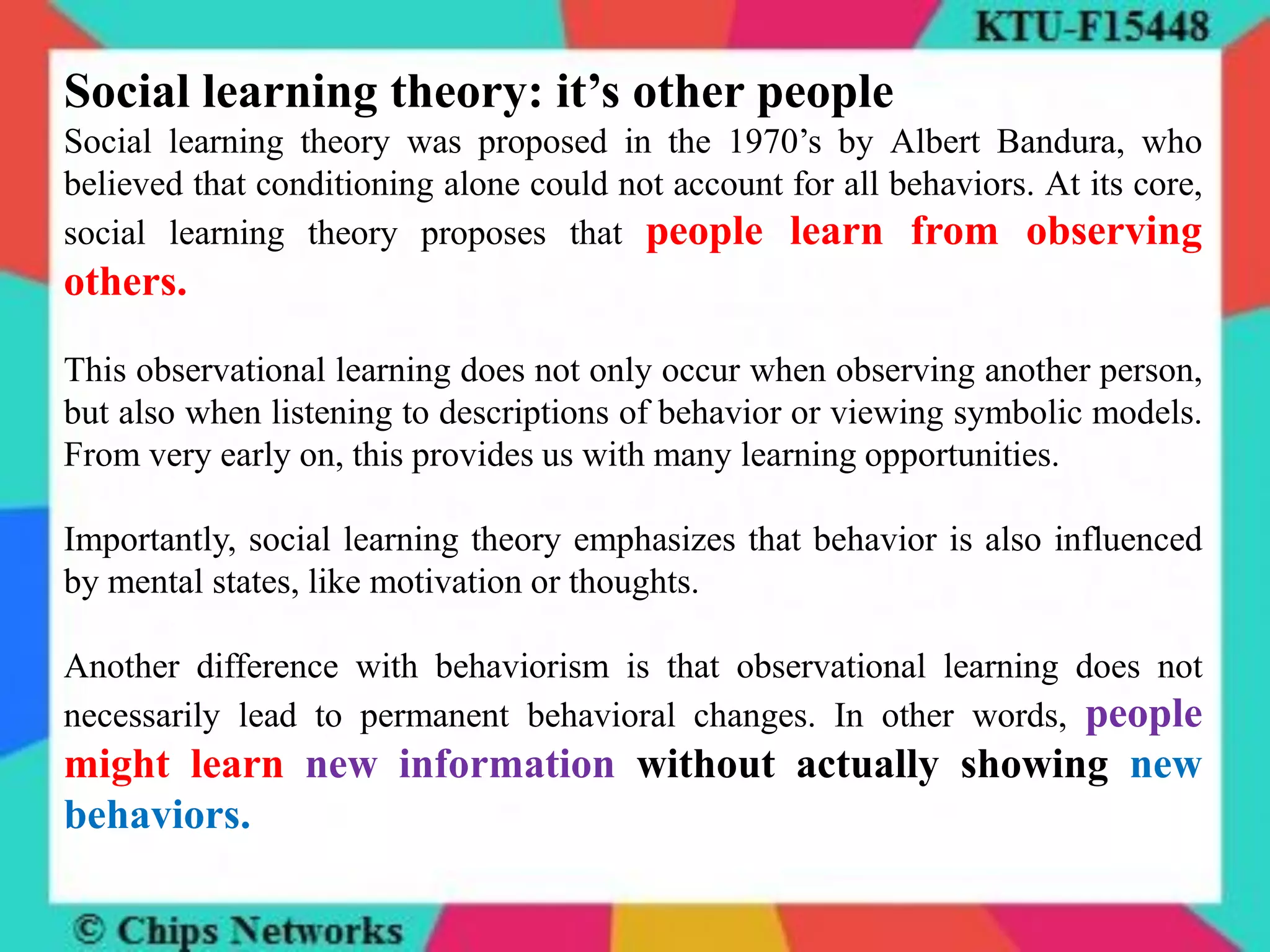 Social learning theory: it’s other people
Social learning theory was proposed in the 1970’s by Albert Bandura, who
believed that conditioning alone could not account for all behaviors. At its core,
social learning theory proposes that people learn from observing
others.
This observational learning does not only occur when observing another person,
but also when listening to descriptions of behavior or viewing symbolic models.
From very early on, this provides us with many learning opportunities.
Importantly, social learning theory emphasizes that behavior is also influenced
by mental states, like motivation or thoughts.
Another difference with behaviorism is that observational learning does not
necessarily lead to permanent behavioral changes. In other words, people
might learn new information without actually showing new
behaviors.
 