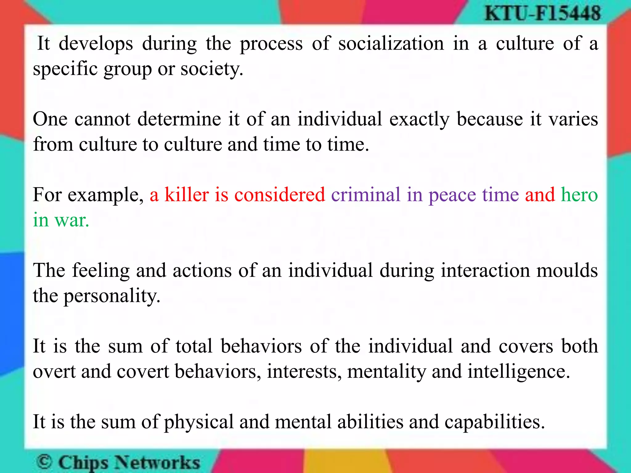 It develops during the process of socialization in a culture of a
specific group or society.
One cannot determine it of an individual exactly because it varies
from culture to culture and time to time.
For example, a killer is considered criminal in peace time and hero
in war.
The feeling and actions of an individual during interaction moulds
the personality.
It is the sum of total behaviors of the individual and covers both
overt and covert behaviors, interests, mentality and intelligence.
It is the sum of physical and mental abilities and capabilities.
 