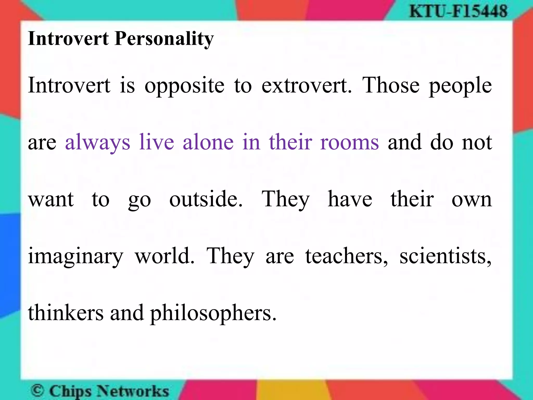 Introvert Personality
Introvert is opposite to extrovert. Those people
are always live alone in their rooms and do not
want to go outside. They have their own
imaginary world. They are teachers, scientists,
thinkers and philosophers.
 