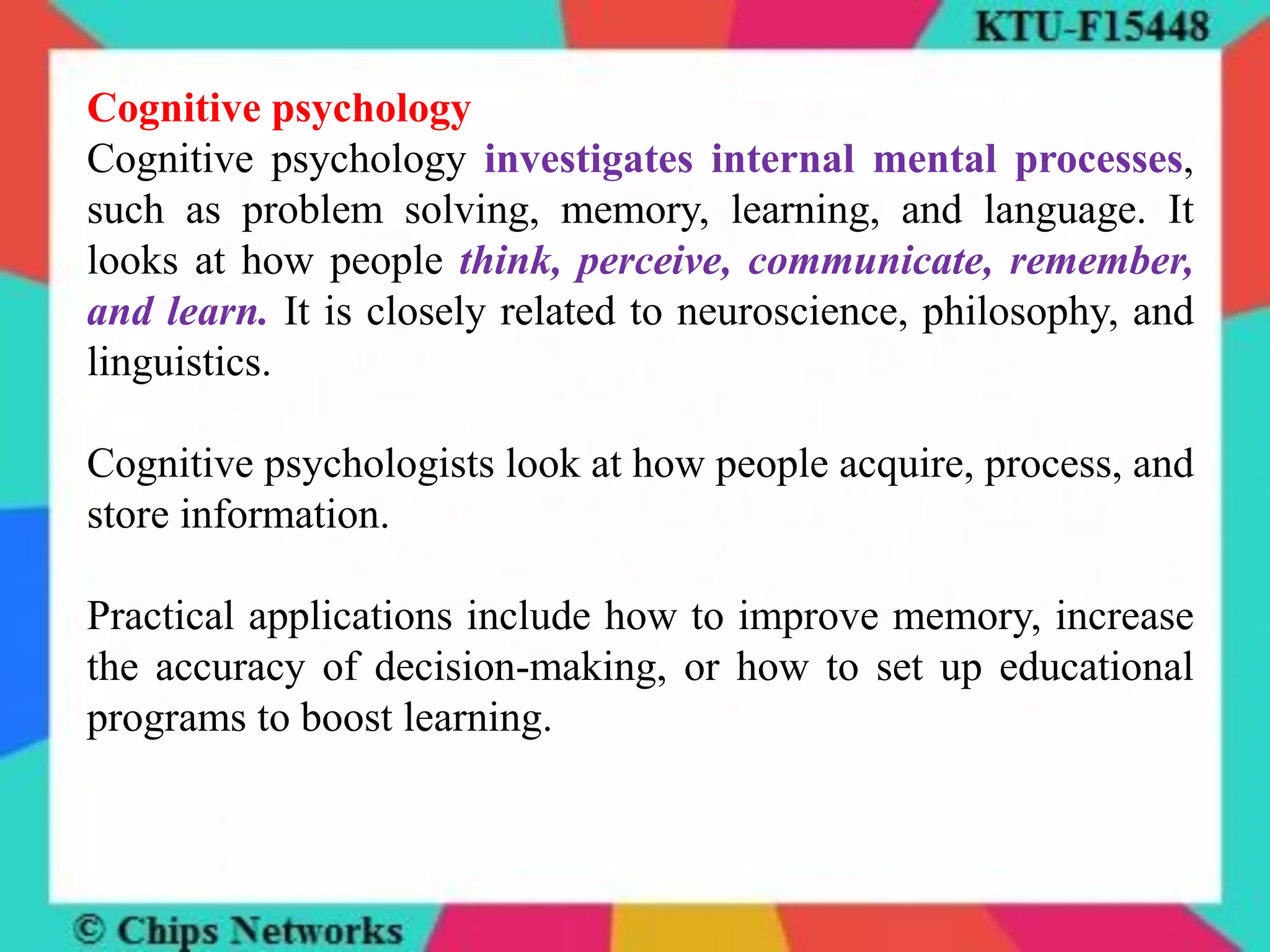 Cognitive psychology
Cognitive psychology investigates internal mental processes,
such as problem solving, memory, learning, and language. It
looks at how people think, perceive, communicate, remember,
and learn. It is closely related to neuroscience, philosophy, and
linguistics.
Cognitive psychologists look at how people acquire, process, and
store information.
Practical applications include how to improve memory, increase
the accuracy of decision-making, or how to set up educational
programs to boost learning.
 