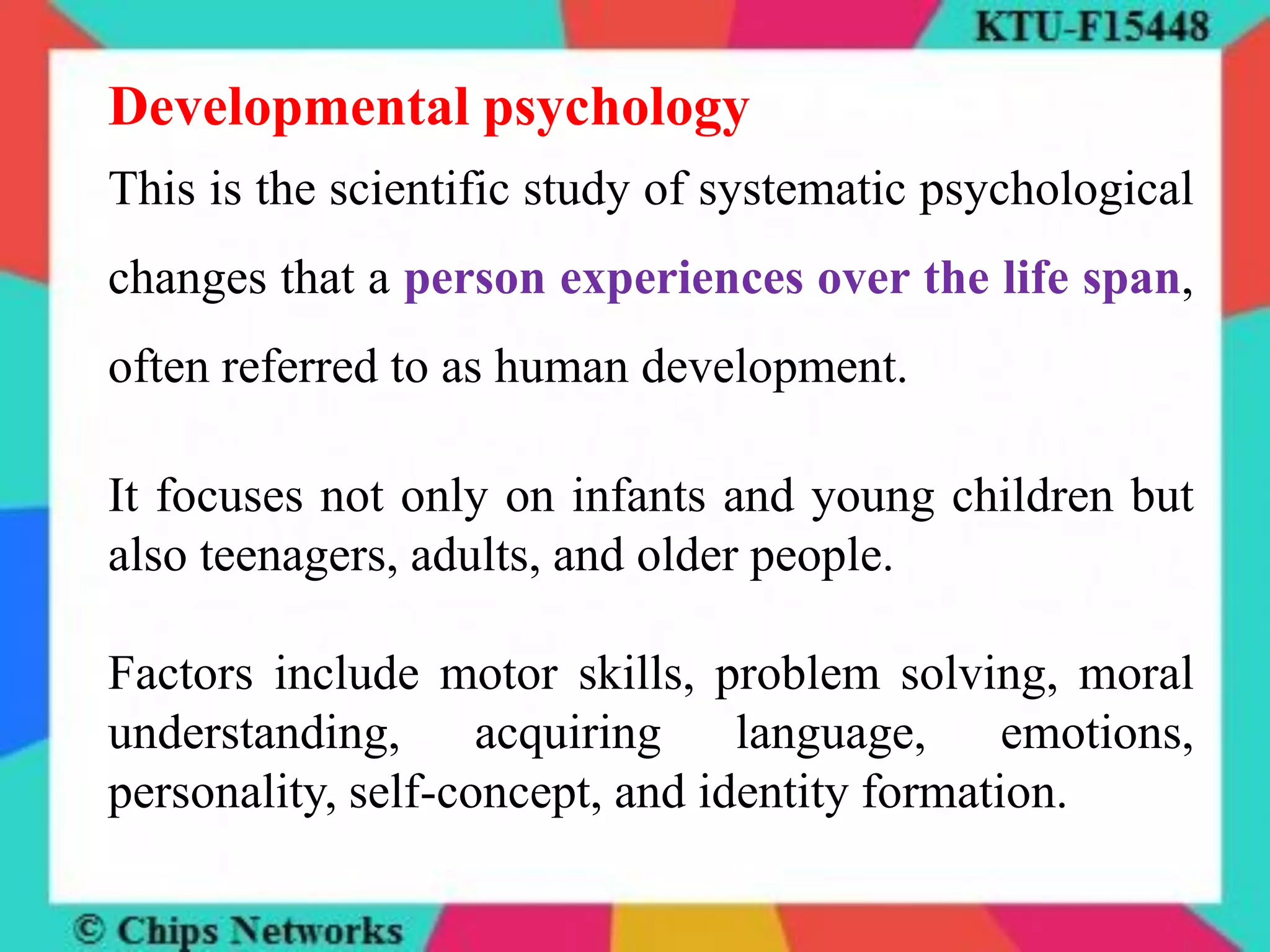 Developmental psychology
This is the scientific study of systematic psychological
changes that a person experiences over the life span,
often referred to as human development.
It focuses not only on infants and young children but
also teenagers, adults, and older people.
Factors include motor skills, problem solving, moral
understanding, acquiring language, emotions,
personality, self-concept, and identity formation.
 