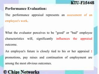 Performance Evaluation:
The performance appraisal represents an assessment of an
employee's work.
What the evaluator perceives to be "good" or "bad" employee
characteristics will, significantly influences the appraisal
outcome.
An employee's future is closely tied to his or her appraisal :
promotions, pay raises and continuation of employment are
among the most obvious outcomes.
 