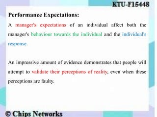 Performance Expectations:
A manager's expectations of an individual affect both the
manager's behaviour towards the individual and the individual's
response.
An impressive amount of evidence demonstrates that people will
attempt to validate their perceptions of reality, even when these
perceptions are faulty.
 