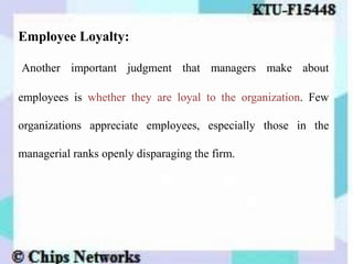 Employee Loyalty:
Another important judgment that managers make about
employees is whether they are loyal to the organization. Few
organizations appreciate employees, especially those in the
managerial ranks openly disparaging the firm.
 