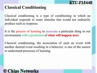 Classical Conditioning
Classical conditioning is a type of conditioning in which an
individual responds to some stimulus that would not ordinarily
produce such as response.
It is the process of learning to associate a particular thing in our
environment with a prediction of what will happen next.
Classical conditioning, the association of such an event with
another desired event resulting in a behavior, is one of the easiest
to understand processes of learning.
 