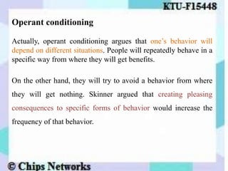 Operant conditioning
Actually, operant conditioning argues that one’s behavior will
depend on different situations. People will repeatedly behave in a
specific way from where they will get benefits.
On the other hand, they will try to avoid a behavior from where
they will get nothing. Skinner argued that creating pleasing
consequences to specific forms of behavior would increase the
frequency of that behavior.
 