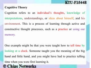 Cognitive Theory
Cognition refers to an individual’s thoughts, knowledge of
interpretations, understandings, or ideas about himself, and his
environment. This is a process of learning through active and
constructive thought processes, such as a practice or using our
memory.
One example might be that you were taught how to tell time by
looking at a clock. Someone taught you the meaning of the big
hand and little hand, and you might have had to practice telling
time when you were first learning it.
 