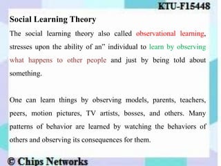 Social Learning Theory
The social learning theory also called observational learning,
stresses upon the ability of an” individual to learn by observing
what happens to other people and just by being told about
something.
One can learn things by observing models, parents, teachers,
peers, motion pictures, TV artists, bosses, and others. Many
patterns of behavior are learned by watching the behaviors of
others and observing its consequences for them.
 