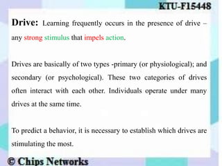 Drive: Learning frequently occurs in the presence of drive –
any strong stimulus that impels action.
Drives are basically of two types -primary (or physiological); and
secondary (or psychological). These two categories of drives
often interact with each other. Individuals operate under many
drives at the same time.
To predict a behavior, it is necessary to establish which drives are
stimulating the most.
 