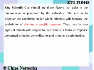 Cue Stimuli: Cue stimuli are those factors that exist in the
environment as perceived by the individual. The idea is to
discover the conditions under which stimulus will increase the
probability of eliciting a specific response. There may be two
types of stimuli with respect to their results in terms of response
concerned: stimulus generalization and stimulus discrimination.
 